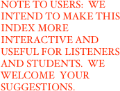 NOTE TO USERS:  WE INTEND TO MAKE THIS INDEX MORE INTERACTIVE AND USEFUL FOR LISTENERS AND STUDENTS.  WE WELCOME  YOUR SUGGESTIONS.